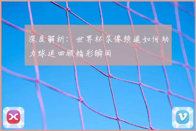 深度解析：世界杯录像频道如何助力球迷回顾精彩瞬间