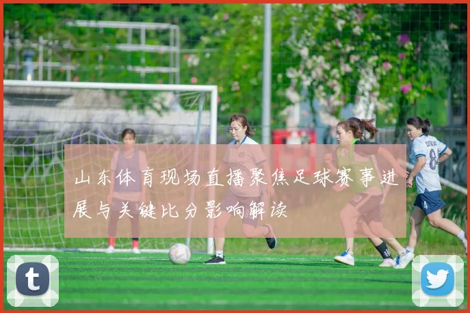 山东体育现场直播聚焦足球赛事进展与关键比分影响解读