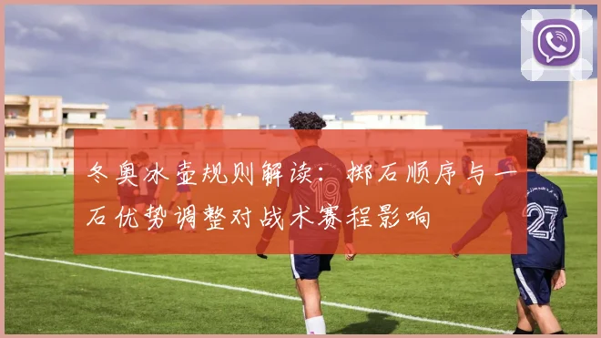 冬奥冰壶规则解读：掷石顺序与一石优势调整对战术赛程影响