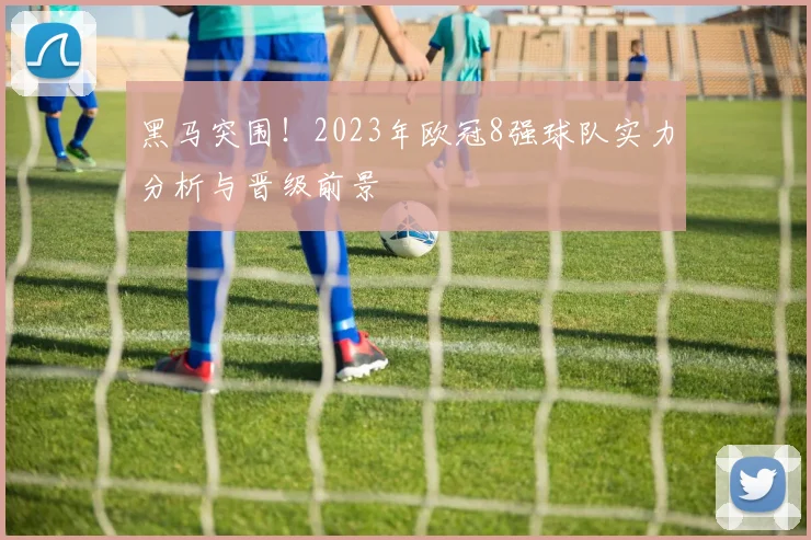 黑马突围!2023年欧冠8强球队实力分析与晋级前景