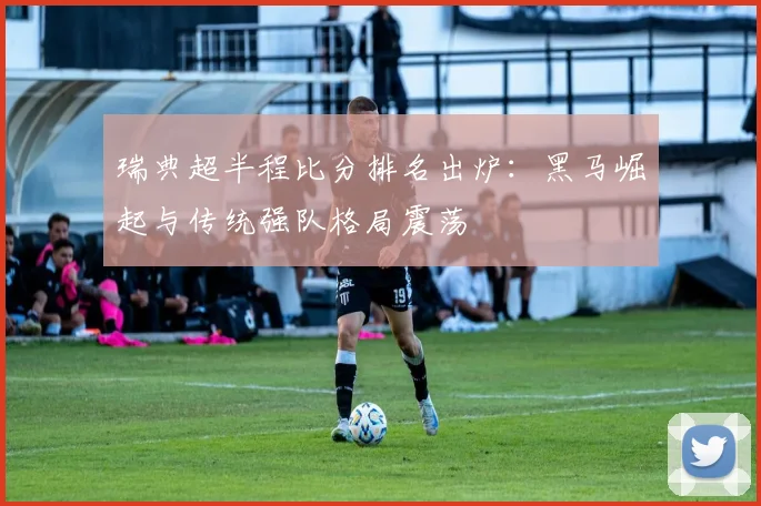 瑞典超半程比分排名出炉：黑马崛起与传统强队格局震荡