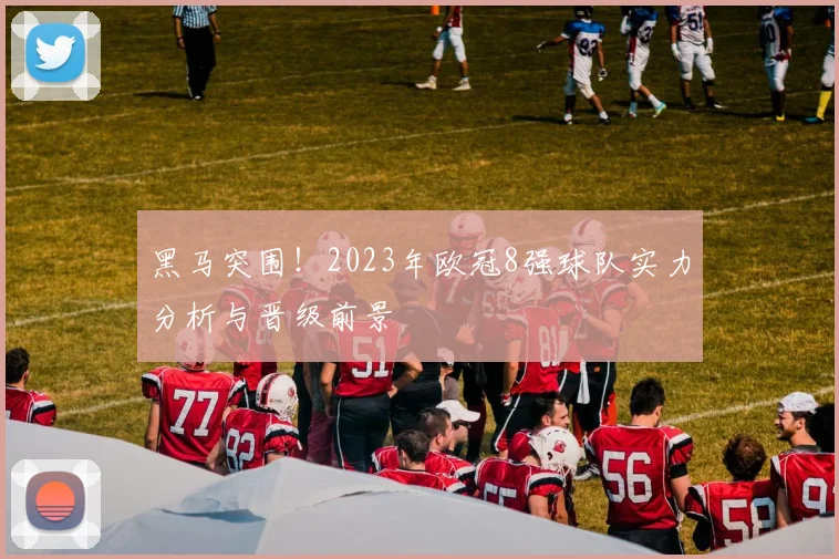 黑马突围！2023年欧冠8强球队实力分析与晋级前景
